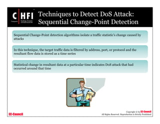 EC-Council
Copyright © by EC-Council
All Rights Reserved. Reproduction is Strictly Prohibited
Techniques to Detect DoS Attack:
Sequential Change-Point Detection
Sequential Change-Point detection algorithms isolate a traffic statistic’s change caused by
attacks
In this technique, the target traffic data is filtered by address, port, or protocol and the
resultant flow data is stored as a time series
Statistical change in resultant data at a particular time indicates DoS attack that had
occurred around that time
 
