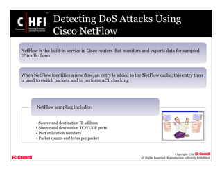 EC-Council
Copyright © by EC-Council
All Rights Reserved. Reproduction is Strictly Prohibited
Detecting DoS Attacks Using
Cisco NetFlow
NetFlow is the built-in service in Cisco routers that monitors and exports data for sampled
IP traffic flows
When NetFlow identifies a new flow, an entry is added to the NetFlow cache; this entry then
is used to switch packets and to perform ACL checking
• Source and destination IP address
• Source and destination TCP/UDP ports
• Port utilization numbers
• Packet counts and bytes per packet
NetFlow sampling includes:
 
