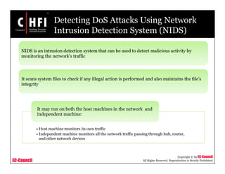EC-Council
Copyright © by EC-Council
All Rights Reserved. Reproduction is Strictly Prohibited
Detecting DoS Attacks Using Network
Intrusion Detection System (NIDS)
NIDS is an intrusion detection system that can be used to detect malicious activity by
monitoring the network’s traffic
It scans system files to check if any illegal action is performed and also maintains the file’s
integrity
• Host machine monitors its own traffic
• Independent machine monitors all the network traffic passing through hub, router,
and other network devices
It may run on both the host machines in the network and
independent machine:
 