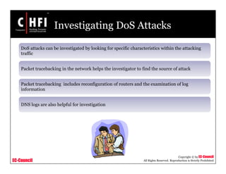 EC-Council
Copyright © by EC-Council
All Rights Reserved. Reproduction is Strictly Prohibited
Investigating DoS Attacks
DoS attacks can be investigated by looking for specific characteristics within the attacking
traffic
Packet tracebacking in the network helps the investigator to find the source of attack
Packet tracebacking includes reconfiguration of routers and the examination of log
information
DNS logs are also helpful for investigation
 