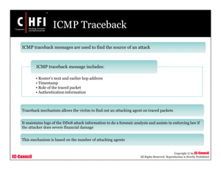 EC-Council
Copyright © by EC-Council
All Rights Reserved. Reproduction is Strictly Prohibited
ICMP Traceback
ICMP traceback messages are used to find the source of an attack
• Router’s next and earlier hop address
• Timestamp
• Role of the traced packet
• Authentication information
ICMP traceback message includes:
Traceback mechanism allows the victim to find out an attacking agent on traced packets
It maintains logs of the DDoS attack information to do a forensic analysis and assists in enforcing law if
the attacker does severe financial damage
This mechanism is based on the number of attacking agents
 