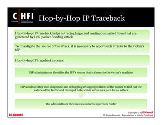 EC-Council
Copyright © by EC-Council
All Rights Reserved. Reproduction is Strictly Prohibited
Hop-by-Hop IP Traceback
Hop-by-hop IP traceback helps in tracing large and continuous packet flows that are
generated by DoS packet flooding attack
To investigate the source of the attack, it is necessary to report such attacks to the victim’s
ISP
Hop-by-hop IP traceback process:
The administrator then moves on to the upstream router
ISP administrator uses diagnostic and debugging or logging features of the router to find out the
nature of the traffic and the input link, which serves as a path for an attack
ISP administrator identifies the ISP’s router that is closest to the victim’s machine
 