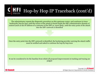 EC-Council
Copyright © by EC-Council
All Rights Reserved. Reproduction is Strictly Prohibited
Hop-by Hop IP Traceback (cont’d)
It can be considered to be the baseline from which all proposed improvements in tracking and tracing are
judged
Once the entry point into the ISP’s network is identified, the bordering provider carrying the attack traffic
must be notified and asked to continue the hop-by-hop trace
The administrator repeats the diagnostic procedure on this upstream router, and continues to trace
backwards, hop-by-hop, until the source of the attack is found inside the ISP’s administrative domain of
control (such as the IP address of a customer of the ISP) or, more likely, until the entry point of the attack
into the ISP’s network is identified
 