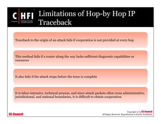 EC-Council
Copyright © by EC-Council
All Rights Reserved. Reproduction is Strictly Prohibited
Limitations of Hop-by Hop IP
Traceback
Traceback to the origin of an attack fails if cooperation is not provided at every hop
This method fails if a router along the way lacks sufficient diagnostic capabilities or
resources
It also fails if the attack stops before the trace is complete
It is labor-intensive, technical process, and since attack packets often cross administrative,
jurisdictional, and national boundaries, it is difficult to obtain cooperation
 