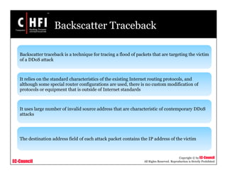 EC-Council
Copyright © by EC-Council
All Rights Reserved. Reproduction is Strictly Prohibited
Backscatter Traceback
Backscatter traceback is a technique for tracing a flood of packets that are targeting the victim
of a DDoS attack
It relies on the standard characteristics of the existing Internet routing protocols, and
although some special router configurations are used, there is no custom modification of
protocols or equipment that is outside of Internet standards
It uses large number of invalid source address that are characteristic of contemporary DDoS
attacks
The destination address field of each attack packet contains the IP address of the victim
 