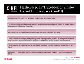 EC-Council
Copyright © by EC-Council
All Rights Reserved. Reproduction is Strictly Prohibited
Hash-Based IP Traceback or Single-
Packet IP Traceback (cont’d)
Hash-Based IP Traceback can be used to track a single packet to its sourc
This method relies on storing highly compact representations of each packet known as “packet digests”
rather than the full packets themselves
“Packet digests” are created using mathematical functions called hash functions
Transformation information corresponding to the packet digests is stored in a transformation lookup
table, which provides the information needed to track packets despite common transformations
The transformation information is retained by the router for the same amount of time as the packet
digests
Hash-based IP traceback is accomplished using a system known as a Source Path Isolation Engine
(SPIE)
 