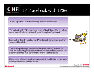 EC-Council
Copyright © by EC-Council
All Rights Reserved. Reproduction is Strictly Prohibited
IP Traceback with IPSec
IPSec is a protocol suite for securing network connections
IP traceback with IPSec tunnels is a part of DecIdUous (Decentralized
source identification for network based intrusion) framework
Traceback is done by locating the IPSec tunnels between an arbitrary
router and the victim
If the attack packets get authenticated by the security association
(SA), the attack originates at a point further behind the router, or the
attacker lies in the path between this router and the victim
This process is iterated until an SA tunnels is established between the
intermediate router and the victim
 