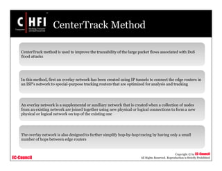 EC-Council
Copyright © by EC-Council
All Rights Reserved. Reproduction is Strictly Prohibited
CenterTrack Method
CenterTrack method is used to improve the traceability of the large packet flows associated with DoS
flood attacks
In this method, first an overlay network has been created using IP tunnels to connect the edge routers in
an ISP’s network to special-purpose tracking routers that are optimized for analysis and tracking
An overlay network is a supplemental or auxiliary network that is created when a collection of nodes
from an existing network are joined together using new physical or logical connections to form a new
physical or logical network on top of the existing one
The overlay network is also designed to further simplify hop-by-hop tracing by having only a small
number of hops between edge routers
 