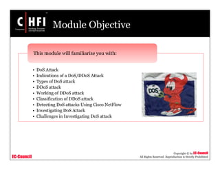 EC-Council
Copyright © by EC-Council
All Rights Reserved. Reproduction is Strictly Prohibited
Module Objective
• DoS Attack
• Indications of a DoS/DDoS Attack
• Types of DoS attack
• DDoS attack
• Working of DDoS attack
• Classification of DDoS attack
• Detecting DoS attacks Using Cisco NetFlow
• Investigating DoS Attack
• Challenges in Investigating DoS attack
This module will familiarize you with:
 