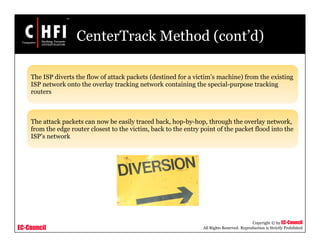 EC-Council
Copyright © by EC-Council
All Rights Reserved. Reproduction is Strictly Prohibited
CenterTrack Method (cont’d)
The ISP diverts the flow of attack packets (destined for a victim’s machine) from the existing
ISP network onto the overlay tracking network containing the special-purpose tracking
routers
The attack packets can now be easily traced back, hop-by-hop, through the overlay network,
from the edge router closest to the victim, back to the entry point of the packet flood into the
ISP’s network
 