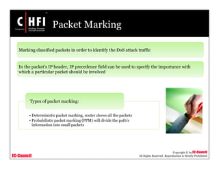 EC-Council
Copyright © by EC-Council
All Rights Reserved. Reproduction is Strictly Prohibited
Packet Marking
Marking classified packets in order to identify the DoS attack traffic
In the packet’s IP header, IP precedence field can be used to specify the importance with
which a particular packet should be involved
• Deterministic packet marking, router shows all the packets
• Probabilistic packet marking (PPM) will divide the path’s
information into small packets
Types of packet marking:
 