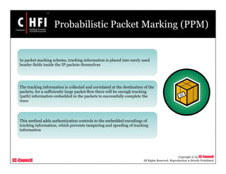 EC-Council
Copyright © by EC-Council
All Rights Reserved. Reproduction is Strictly Prohibited
Probabilistic Packet Marking (PPM)
In packet marking scheme, tracking information is placed into rarely used
header fields inside the IP packets themselves
The tracking information is collected and correlated at the destination of the
packets, for a sufficiently large packet flow there will be enough tracking
(path) information embedded in the packets to successfully complete the
trace
This method adds authentication controls to the embedded encodings of
tracking information, which prevents tampering and spoofing of tracking
information
 