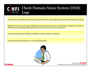 EC-Council
Copyright © by EC-Council
All Rights Reserved. Reproduction is Strictly Prohibited
Check Domain Name System (DNS)
Logs
The attacker uses DNS to determine the actual IP address of the target machine before launching the attack
If attacker uses tools, then time of DNS query and attack may be close, which helps to identify the attacker’s
DNS resolver by looking at DNS queries around the time of the start of the attack
Check and compare the DNS logs of different systems which are attacked
Use Sawmill DNS log analyzer to view the DNS log files
 