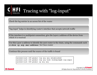 EC-Council
Copyright © by EC-Council
All Rights Reserved. Reproduction is Strictly Prohibited
Tracing with "log-input"
Check the log entries in an access list of the router
“log-input” helps in identifying router‘s interface that accepts network traffic
If the interface is a multipoint connection, give the Layer 2 address of the device from
which it is received
Use this Layer 2 address to identify the next router in the chain, using the commands such
as show ip arp mac-address for Cisco router
Continue this process until the source of the traffic is found
 