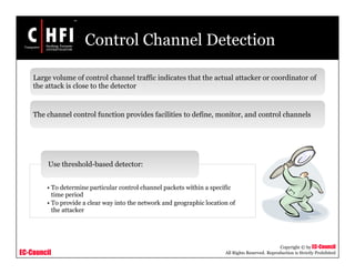 EC-Council
Copyright © by EC-Council
All Rights Reserved. Reproduction is Strictly Prohibited
Control Channel Detection
Large volume of control channel traffic indicates that the actual attacker or coordinator of
the attack is close to the detector
The channel control function provides facilities to define, monitor, and control channels
• To determine particular control channel packets within a specific
time period
• To provide a clear way into the network and geographic location of
the attacker
Use threshold-based detector:
 