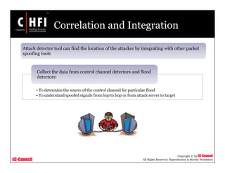 EC-Council
Copyright © by EC-Council
All Rights Reserved. Reproduction is Strictly Prohibited
Correlation and Integration
Attack detector tool can find the location of the attacker by integrating with other packet
spoofing tools
• To determine the source of the control channel for particular flood
• To understand spoofed signals from hop to hop or from attack server to target
Collect the data from control channel detectors and flood
detectors:
 