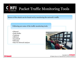 EC-Council
Copyright © by EC-Council
All Rights Reserved. Reproduction is Strictly Prohibited
Packet Traffic Monitoring Tools
Source of the attack can be found out by monitoring the network’s traffic
• Ethereal
• Dude Sniffer
• Tcpdump
• EffeTech
• SmartSniff
• EtherApe
• Maa Tec Network Analyzer
Following are some of the traffic monitoring tools:
 