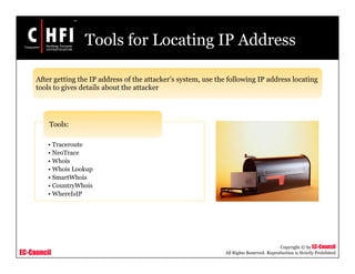 EC-Council
Copyright © by EC-Council
All Rights Reserved. Reproduction is Strictly Prohibited
Tools for Locating IP Address
• Traceroute
• NeoTrace
• Whois
• Whois Lookup
• SmartWhois
• CountryWhois
• WhereIsIP
Tools:
After getting the IP address of the attacker’s system, use the following IP address locating
tools to gives details about the attacker
 