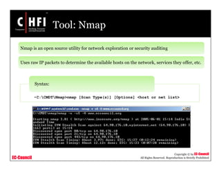 EC-Council
Copyright © by EC-Council
All Rights Reserved. Reproduction is Strictly Prohibited
Tool: Nmap
Nmap is an open source utility for network exploration or security auditing
Uses raw IP packets to determine the available hosts on the network, services they offer, etc.
•C:CMDTNmap>nmap [Scan Type(s)] [Options] <host or net list>
Syntax:
 