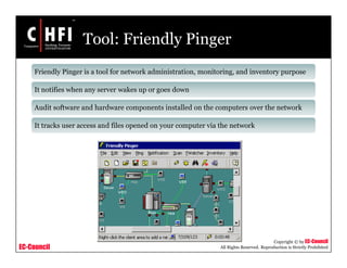 EC-Council
Copyright © by EC-Council
All Rights Reserved. Reproduction is Strictly Prohibited
Tool: Friendly Pinger
Friendly Pinger is a tool for network administration, monitoring, and inventory purpose
It notifies when any server wakes up or goes down
Audit software and hardware components installed on the computers over the network
It tracks user access and files opened on your computer via the network
 