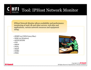 EC-Council
Copyright © by EC-Council
All Rights Reserved. Reproduction is Strictly Prohibited
Tool: IPHost Network Monitor
• SNMP (on UNIX/Linux/Mac)
• WMI (on Windows)
• HTTP/HTTPS
• FTP
• SMTP
• POP3
• IMAP
• ODBC
• PING
IPHost Network Monitor allows availability and performance
monitoring of mail, db and other servers, web sites and
applications, various network resources and equipment
using:
 