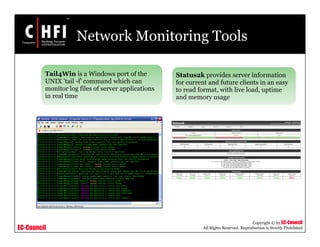 EC-Council
Copyright © by EC-Council
All Rights Reserved. Reproduction is Strictly Prohibited
Network Monitoring Tools
Tail4Win is a Windows port of the
UNIX 'tail -f' command which can
monitor log files of server applications
in real time
Status2k provides server information
for current and future clients in an easy
to read format, with live load, uptime
and memory usage
 