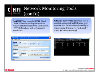 EC-Council
Copyright © by EC-Council
All Rights Reserved. Reproduction is Strictly Prohibited
Network Monitoring Tools
(cont’d)
DoSHTTP is a powerful HTTP Flood
Denial of Service testing software for
Windows that includes URL verification,
HTTP Redirection, and performance
monitoring
Admin’s Server Monitor is a tool to
monitor server disk traffic loaded over
network that shows accumlated byte
counts read from server's disks by
client PCs over network
 