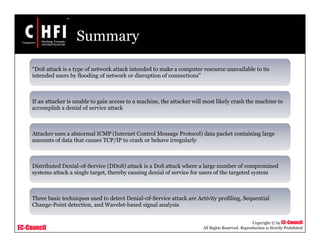 EC-Council
Copyright © by EC-Council
All Rights Reserved. Reproduction is Strictly Prohibited
Summary
“DoS attack is a type of network attack intended to make a computer resource unavailable to its
intended users by flooding of network or disruption of connections”
If an attacker is unable to gain access to a machine, the attacker will most likely crash the machine to
accomplish a denial of service attack
Attacker uses a abnormal ICMP (Internet Control Message Protocol) data packet containing large
amounts of data that causes TCP/IP to crash or behave irregularly
Distributed Denial-of-Service (DDoS) attack is a DoS attack where a large number of compromised
systems attack a single target, thereby causing denial of service for users of the targeted system
Three basic techniques used to detect Denial-0f-Service attack are Activity profiling, Sequential
Change-Point detection, and Wavelet-based signal analysis
 