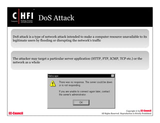 EC-Council
Copyright © by EC-Council
All Rights Reserved. Reproduction is Strictly Prohibited
DoS Attack
DoS attack is a type of network attack intended to make a computer resource unavailable to its
legitimate users by flooding or disrupting the network’s traffic
The attacker may target a particular server application (HTTP, FTP, ICMP, TCP etc.) or the
network as a whole
 
