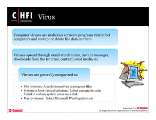 EC-Council
Copyright © by EC-Council
All Rights Reserved. Reproduction is Strictly Prohibited
Virus
Computer viruses are malicious software programs that infect
computers and corrupt or delete the data on them
Viruses spread through email attachments, instant messages,
downloads from the Internet, contaminated media etc.
• File infectors: Attach themselves to program files
• System or boot-record infectors: Infect executable code
found in certain system areas on a disk
• Macro viruses: Infect Microsoft Word application
Viruses are generally categorized as:
 