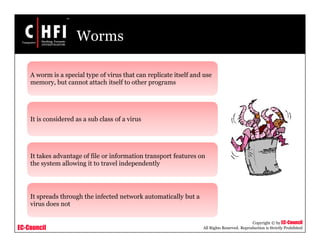 EC-Council
Copyright © by EC-Council
All Rights Reserved. Reproduction is Strictly Prohibited
Worms
A worm is a special type of virus that can replicate itself and use
memory, but cannot attach itself to other programs
It is considered as a sub class of a virus
It takes advantage of file or information transport features on
the system allowing it to travel independently
It spreads through the infected network automatically but a
virus does not
 