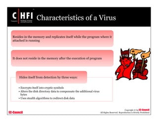 EC-Council
Copyright © by EC-Council
All Rights Reserved. Reproduction is Strictly Prohibited
Characteristics of a Virus
Resides in the memory and replicates itself while the program where it
attached is running
It does not reside in the memory after the execution of program
• Encrypts itself into cryptic symbols
• Alters the disk directory data to compensate the additional virus
bytes
• Uses stealth algorithms to redirect disk data
Hides itself from detection by three ways:
 