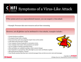EC-Council
Copyright © by EC-Council
All Rights Reserved. Reproduction is Strictly Prohibited
Symptoms of a Virus-Like Attack
If the system acts in an unprecedented manner, you can suspect a virus attack
• Example: Processes take more resources and are time consuming
However, not all glitches can be attributed to virus attacks, examples include::
• Certain hardware problems
• If computer beeps with no display
• If one out of two anti-virus programs report virus on the system
• If the label of the hard drive change
• Your computer freezes frequently or encounters errors
• Your computer slows down when programs are started
• You are unable to load the operating system
• Files and folders are suddenly missing or their content changes
• Your hard drive is accessed too often (the light on your main unit flashes rapidly)
• Microsoft Internet Explorer "freezes"
• Your friends mention that they have received messages from you but you never sent such messages
 