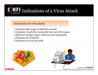 EC-Council
Copyright © by EC-Council
All Rights Reserved. Reproduction is Strictly Prohibited
Indications of a Virus Attack
• Programs take longer to load than normal
• Computer's hard drive constantly runs out of free space
• Files have strange names which are not recognizable
• Programs act erratically
• Resources are used up easily
Indications of a virus attack:
 