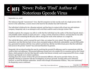 EC-Council
Copyright © by EC-Council
All Rights Reserved. Reproduction is Strictly Prohibited
News: Police ‘Find’ Author of
Notorious Gpcode Virus
Source: http://www.infoworld.com/
September 30, 2008
The infamous Gpcode "ransomware" virus that hit computers in July was the work of a single person who is
known to the authorities, a source close to the hunt for the attacker has told Techworld.
The individual is believed to be a Russian national, and has been in contact with at least one anti-malware
company, Kaspersky Lab, in an attempt to sell a tool that could be used to decrypt victims' files.
Initially sceptical, the company was able to verify that the individual was the author of the latest Gpcode attack --
and probably earlier attacks in 2006 and 2007 -- using a variety of forensic evidence, not least that he was able
to provide a tool containing the RC4 key able to decrypt the work of the malware on a single PC.
The 128-bit RC4 keys, used to encrypt the user's data, are unique for every attack. The part that had stymied
researchers was that this key had, in turn, been encrypted using an effectively unbreakable 1,024-bit RSA public
key, generated in tandem with the virus author's private key. But the tool did at least prove that the individual
had access to the private "master" key and must therefore be genuine.
Kaspersky Lab set about locating the man by resolving the proxied IP addresses used to communicate with the
world to their real addresses. The proxied addresses turned out to be zombie PCs in countries such as the United
States, which pointed to the fact that Gpcode's author had almost certainly used compromised PCs from a single
botnet to get Gpcode on to victim's machines.
Tracking down the owners of these PCs proved extremely difficult, with service provider Yahoo, for one,
allegedly refusing to cooperate with the investigation on privacy grounds. Foreign police were informed,
however, as were the Russian authorities. Armed with enough circumstantial evidence, "they were interested,"
the Kaspersky source confirmed.
 