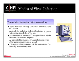 EC-Council
Copyright © by EC-Council
All Rights Reserved. Reproduction is Strictly Prohibited
Modes of Virus Infection
Viruses infect the system in the ways such as:
• Loads itself into memory and checks for executables
on the disk
• Appends the malicious code to a legitimate program
without the knowledge of the user
• Since the user is unaware of the replacement, he/she
launches the infected program
• As a result of the infected program being executes,
other programs get infected as well
• The above cycle continues until the user realizes the
anomaly within the system
 