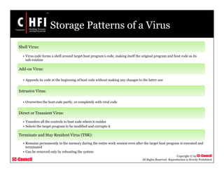 EC-Council
Copyright © by EC-Council
All Rights Reserved. Reproduction is Strictly Prohibited
Storage Patterns of a Virus
Shell Virus:
• Virus code forms a shell around target host program’s code, making itself the original program and host code as its
sub-routine
Add-on Virus:
• Appends its code at the beginning of host code without making any changes to the latter one
Intrusive Virus:
• Overwrites the host code partly, or completely with viral code
Direct or Transient Virus:
• Transfers all the controls to host code where it resides
• Selects the target program to be modified and corrupts it
Terminate and Stay Resident Virus (TSR):
• Remains permanently in the memory during the entire work session even after the target host program is executed and
terminated
• Can be removed only by rebooting the system
 