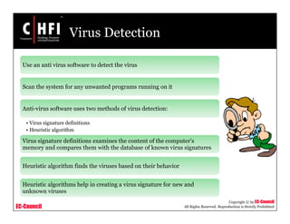 EC-Council
Copyright © by EC-Council
All Rights Reserved. Reproduction is Strictly Prohibited
Virus Detection
Use an anti virus software to detect the virus
Scan the system for any unwanted programs running on it
Anti-virus software uses two methods of virus detection:
• Virus signature definitions
• Heuristic algorithm
Virus signature definitions examines the content of the computer's
memory and compares them with the database of known virus signatures
Heuristic algorithm finds the viruses based on their behavior
Heuristic algorithms help in creating a virus signature for new and
unknown viruses
 