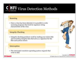 EC-Council
Copyright © by EC-Council
All Rights Reserved. Reproduction is Strictly Prohibited
Virus Detection Methods
• Once a virus has been detected, it is possible to write
scanning programs that look for signature string
characteristic of the virus
Scanning
• Integrity checking products work by reading your entire disk
and recording integrity data that acts as a signature for the
files and system sectors
Integrity Checking
• The interceptor monitors operating system requests that
write to disk
Interception
 