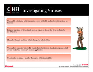 EC-Council
Copyright © by EC-Council
All Rights Reserved. Reproduction is Strictly Prohibited
Investigating Viruses
When a file is infected with virus make a copy of the file and perform the actions on
that file
For a serious kind of virus attack, have an expert to dissert the virus to check for
modifications
Check for the date and time of last changed of infected files
When a first computer infected is found check for the non-standard programs which
are not part of the company’s normal applications
Question the compute r user for the source of the infected file
 