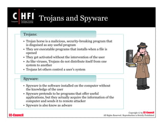 EC-Council
Copyright © by EC-Council
All Rights Reserved. Reproduction is Strictly Prohibited
Trojans and Spyware
• Trojan horse is a malicious, security-breaking program that
is disguised as any useful program
• They are executable programs that installs when a file is
opened
• They get activated without the intervention of the user
• As like viruses, Trojans do not distribute itself from one
system to another
• Trojans let others control a user’s system
Trojans:
• Spyware is the software installed on the computer without
the knowledge of the user
• Spyware pretends to be programs that offer useful
applications, but they actually acquire the information of the
computer and sends it to remote attacker
• Spyware is also know as adware
Spyware:
 