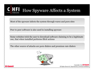 EC-Council
Copyright © by EC-Council
All Rights Reserved. Reproduction is Strictly Prohibited
How Spyware Affects a System
Most of the spyware infects the system through warez and porn sites
Peer to peer software is also used in installing spyware
Some websites trick the user to download software claiming to be a legitimate
one, that when installed performs illicit actions
The other source of attacks are porn dialers and premium rate dialers
 