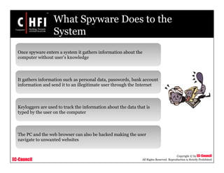 EC-Council
Copyright © by EC-Council
All Rights Reserved. Reproduction is Strictly Prohibited
What Spyware Does to the
System
Once spyware enters a system it gathers information about the
computer without user’s knowledge
It gathers information such as personal data, passwords, bank account
information and send it to an illegitimate user through the Internet
Keyloggers are used to track the information about the data that is
typed by the user on the computer
The PC and the web browser can also be hacked making the user
navigate to unwanted websites
 