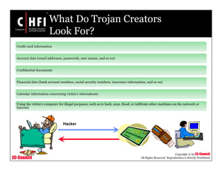 EC-Council
Copyright © by EC-Council
All Rights Reserved. Reproduction is Strictly Prohibited
What Do Trojan Creators
Look For?
Credit card information
Account data (email addresses, passwords, user names, and so on)
Confidential documents
Financial data (bank account numbers, social security numbers, insurance information, and so on)
Calendar information concerning victim’s whereabouts
Using the victim’s computer for illegal purposes, such as to hack, scan, flood, or infiltrate other machines on the network or
Internet
Hacker
 