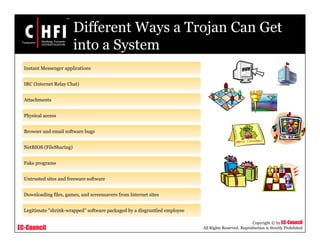 EC-Council
Copyright © by EC-Council
All Rights Reserved. Reproduction is Strictly Prohibited
Different Ways a Trojan Can Get
into a System
Instant Messenger applications
IRC (Internet Relay Chat)
Attachments
Physical access
Browser and email software bugs
NetBIOS (FileSharing)
Fake programs
Untrusted sites and freeware software
Downloading files, games, and screensavers from Internet sites
Legitimate "shrink-wrapped" software packaged by a disgruntled employee
 