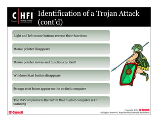 EC-Council
Copyright © by EC-Council
All Rights Reserved. Reproduction is Strictly Prohibited
Identification of a Trojan Attack
(cont’d)
Right and left mouse buttons reverse their functions
Mouse pointer disappears
Mouse pointer moves and functions by itself
Windows Start button disappears
Strange chat boxes appear on the victim’s computer
The ISP complains to the victim that his/her computer is IP
scanning
 