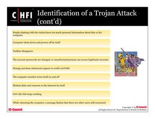 EC-Council
Copyright © by EC-Council
All Rights Reserved. Reproduction is Strictly Prohibited
Identification of a Trojan Attack
(cont’d)
People chatting with the victim know too much personal information about him or his
computer
Computer shuts down and powers off by itself
Taskbar disappears
The account passwords are changed, or unauthorized persons can access legitimate accounts
Strange purchase statements appear in credit card bills
The computer monitor turns itself on and off
Modem dials and connects to the Internet by itself
Ctrl+Alt+Del stops working
While rebooting the computer, a message flashes that there are other users still connected
 