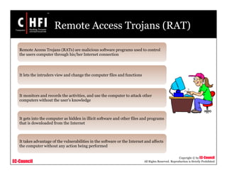 EC-Council
Copyright © by EC-Council
All Rights Reserved. Reproduction is Strictly Prohibited
Remote Access Trojans (RAT)
Remote Access Trojans (RATs) are malicious software programs used to control
the users computer through his/her Internet connection
It lets the intruders view and change the computer files and functions
It monitors and records the activities, and use the computer to attack other
computers without the user’s knowledge
It gets into the computer as hidden in illicit software and other files and programs
that is downloaded from the Internet
It takes advantage of the vulnerabilities in the software or the Internet and affects
the computer without any action being performed
 