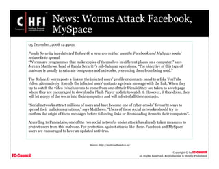 EC-Council
Copyright © by EC-Council
All Rights Reserved. Reproduction is Strictly Prohibited
News: Worms Attack Facebook,
MySpace
05 December, 2008 12:49:00
Panda Security has detected Boface.G, a new worm that uses the Facebook and MySpace social
networks to spread.
“Worms are programmes that make copies of themselves in different places on a computer,” says
Jeremy Matthews, head of Panda Security’s sub-Saharan operations. “The objective of this type of
malware is usually to saturate computers and networks, preventing them from being used.”
The Boface.G worm posts a link on the infected users’ profile or contacts panel to a fake YouTube
video. Alternatively, it sends the infected users’ contacts a private message with the link. When they
try to watch the video (which seems to come from one of their friends) they are taken to a web page
where they are encouraged to download a Flash Player update to watch it. However, if they do so, they
will let a copy of the worm into their computers and will infect of all their contacts.
“Social networks attract millions of users and have become one of cyber-crooks’ favourite ways to
spread their malicious creations,” says Matthews. “Users of these social networks should try to
confirm the origin of these messages before following links or downloading items to their computers”.
According to PandaLabs, one of the two social networks under attack has already taken measures to
protect users from this malware. For protection against attacks like these, Facebook and MySpace
users are encouraged to have an updated antivirus.
Source: http://mybroadband.co.za/
 