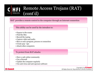 EC-Council
Copyright © by EC-Council
All Rights Reserved. Reproduction is Strictly Prohibited
Remote Access Trojans (RAT)
(cont’d)
• Expose to the scams
• Find the files
• Record the typing
• Capture video and audio
• Run or end a program, process or connection
• Create pop –ups
• Attack other computers
This ability can be used by the intruders to:
• Have a safe online community
• Use a firewall
• Update the computer regularly
• Use anti virus and anti spyware software
To protect from RAT attacks:
RAT provides a remote control to the computer through an Internet connection
 